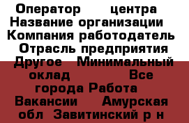 Оператор call-центра › Название организации ­ Компания-работодатель › Отрасль предприятия ­ Другое › Минимальный оклад ­ 15 000 - Все города Работа » Вакансии   . Амурская обл.,Завитинский р-н